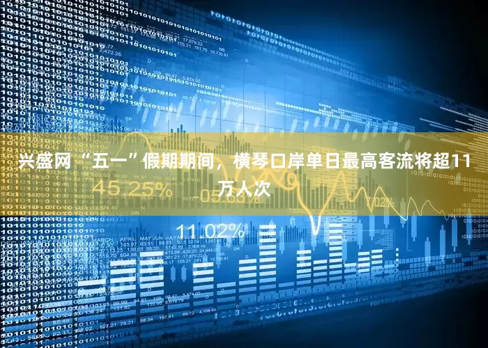 兴盛网 “五一”假期期间，横琴口岸单日最高客流将超11万人次