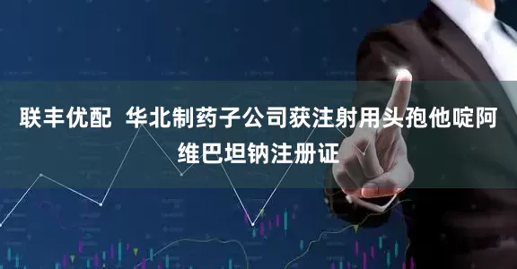 联丰优配  华北制药子公司获注射用头孢他啶阿维巴坦钠注册证