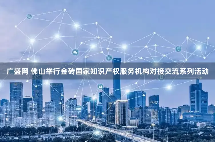广盛网 佛山举行金砖国家知识产权服务机构对接交流系列活动