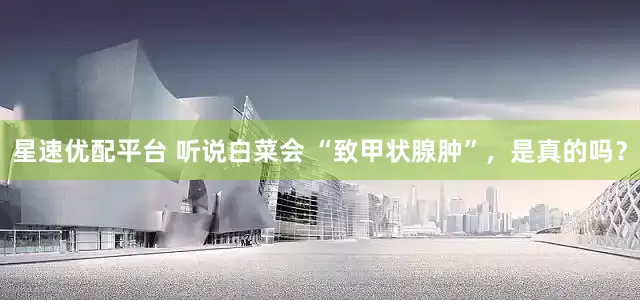 星速优配平台 听说白菜会 “致甲状腺肿”，是真的吗？