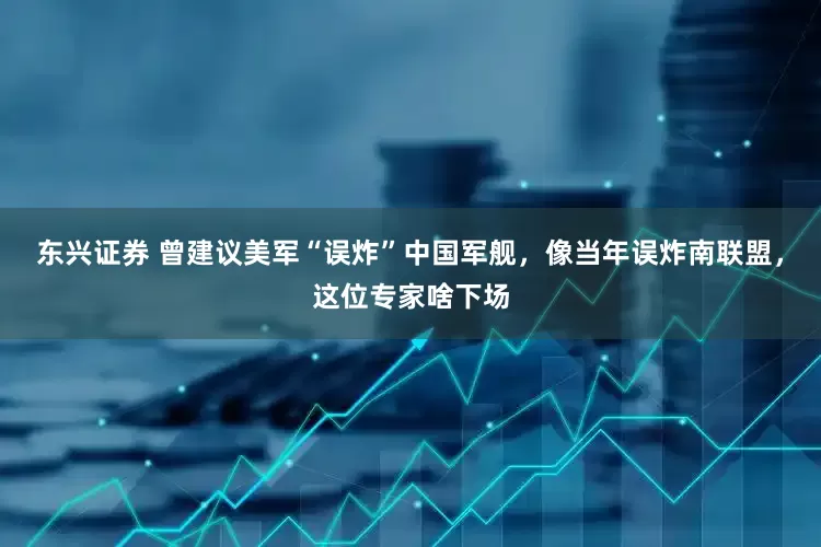 东兴证券 曾建议美军“误炸”中国军舰，像当年误炸南联盟，这位专家啥下场