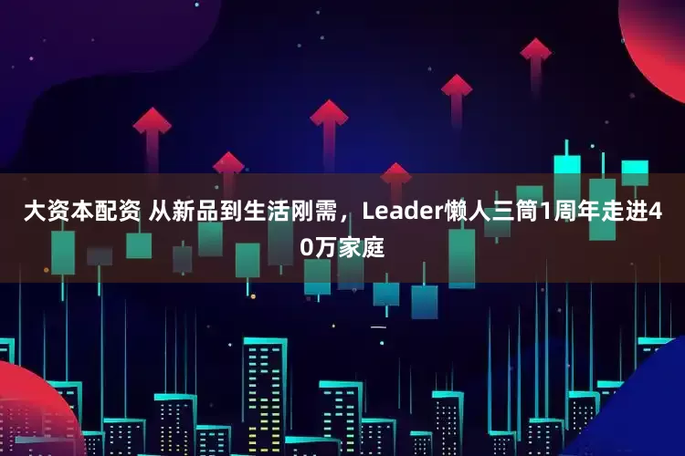 大资本配资 从新品到生活刚需，Leader懒人三筒1周年走进40万家庭