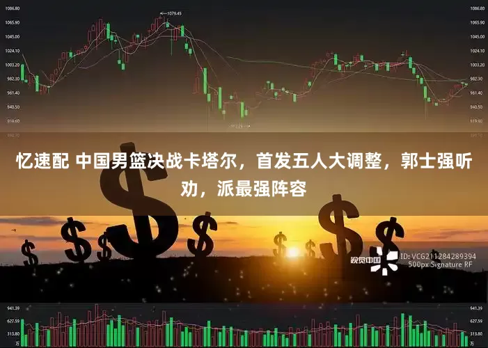 忆速配 中国男篮决战卡塔尔，首发五人大调整，郭士强听劝，派最强阵容